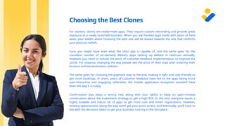 Choosing the Best Clones
For starters, clones are ready-made apps. They require custom rebranding and provide great
exposure to a newly launched business. When you are handed apps made with years of hard
work, your beliefs about choosing the best one will be biased towards the one that confirms
your previous beliefs.
Sure, you might have seen what the Uber app is capable of, and the same goes for the
countless number of on-demand delivery apps racking up billions in revenues annually.
However, you need to include the point of customer feedback implementation to improve the
UI/UX. For instance, changing the way people see the price of their trips after entering their
location and the destination address.
The same goes for choosing the payment step at the end, making it light and user-friendly to
get more bookings. In short, years of customer feedback have led to the apps being more
user-interactive and engaging; otherwise, the mobile application ecosystem wouldn’t have
been the way it is today.
Confirmation bias plays a strong role, along with your ability to keep an open-minded
conversation about the investment strategy to get a high ROI. In the end, everyone wants a
highly scalable and robust set of apps to get more user and driver registrations. However,
missing opportunities along the way won’t get your point across, and eventually, you’ll have to
live with the decisions taken to get your business running in the first place.
 