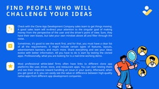 F I N D P E O P L E W H O W I L L
C H A L L E N G E Y O U R I D E A S
Check with the Clone App Development Company sales team to get things moving.
A good sales team will re-direct your attention to the singular goal of making
money from the perspective of the user and the driver's point of view. Sure, they
have their own biases, but take your own mindset above all and filter through the
noise.
Sometimes, it’s good to see the work first, and for that, you must have a clear list
of all the requirements. It might include certain types of features, layouts,
advertisement banners, and much more. Share everything and see your ideas
evolve with better information. All you have to do is start by testing the cloned
apps. Professionally, what you are looking for is a real-time working demo.
Most professional white-label firms often have links to different clone app
platforms like user, driver, store, and restaurant apps. You can start testing them
and see their response toward handling an issue or your query. Afterward, when
you get good at it, you can easily see the value or difference between high-quality
native apps from different app development companies.
 