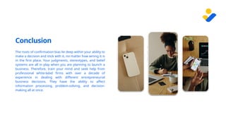 Conclusion
The roots of confirmation bias lie deep within your ability to
make a decision and stick with it, no matter how wrong it is
in the first place. Your judgments, stereotypes, and belief
systems are all in play when you are planning to launch a
business. Therefore, train your mind and seek help from
professional white-label firms with over a decade of
experience in dealing with different entrepreneurial
business decisions. They have the ability to affect
information processing, problem-solving, and decision-
making all at once.
 