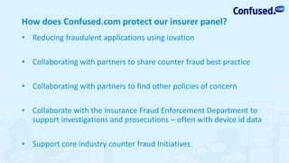 • Reducing fraudulent applications using iovation
• Collaborating with partners to share counter fraud best practice
• Collaborating with partners to find other policies of concern
• Collaborate with the Insurance Fraud Enforcement Department to
support investigations and prosecutions – often with device id data
• Support core industry counter fraud Initiatives
How does Confused.com protect our insurer panel?
 