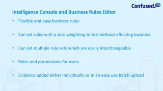 Intelligence Console and Business Rules Editor
• Flexible and easy business rules
• Can set rules with a zero weighting to test without effecting business
• Can set multiple rule sets which are easily interchangeable
• Roles and permissions for users
• Evidence added either individually or in an easy use batch upload
 