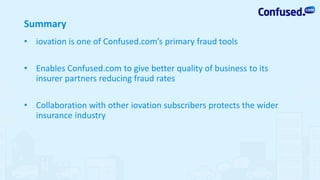 Summary
• iovation is one of Confused.com’s primary fraud tools
• Enables Confused.com to give better quality of business to its
insurer partners reducing fraud rates
• Collaboration with other iovation subscribers protects the wider
insurance industry
 