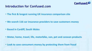 Introduction for Confused.com
• The first & longest running UK insurance comparison site
• We search 116 car insurance providers to save customers money
• Based in Cardiff, South Wales
• Motor, home, travel, life, motorbike, van, pet and caravan products
• Look to save consumers money by protecting them from fraud
 