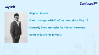 Myself
• Stephen Adams
• Fraud manager with Confused.com since May ‘18
• Formerly fraud strategist for Admiral insurance
• In the industry for 15 years
 