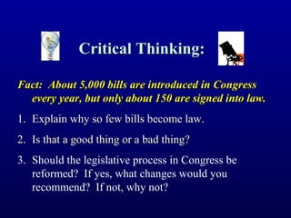 Critical Thinking:Critical Thinking:
Fact: About 5,000 bills are introduced in CongressFact: About 5,000 bills are introduced in Congress
every year, but only about 150 are signed into law.every year, but only about 150 are signed into law.
1.1. Explain why so few bills become law.Explain why so few bills become law.
2.2. Is that a good thing or a bad thing?Is that a good thing or a bad thing?
3. Should the legislative process in Congress be
reformed? If yes, what changes would you
recommend? If not, why not?
 