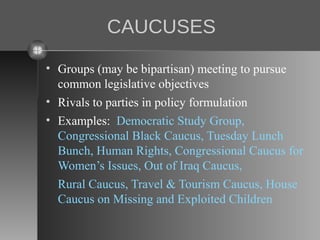 CAUCUSES
• Groups (may be bipartisan) meeting to pursue
common legislative objectives
• Rivals to parties in policy formulation
• Examples: Democratic Study Group,
Congressional Black Caucus, Tuesday Lunch
Bunch, Human Rights, Congressional Caucus for
Women’s Issues, Out of Iraq Caucus,
Rural Caucus, Travel & Tourism Caucus, House
Caucus on Missing and Exploited Children

 