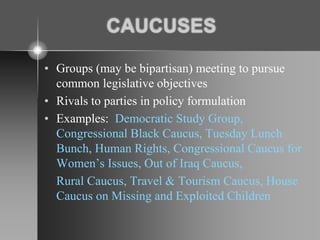 CAUCUSES
• Groups (may be bipartisan) meeting to pursue
common legislative objectives
• Rivals to parties in policy formulation
• Examples: Democratic Study Group,
Congressional Black Caucus, Tuesday Lunch
Bunch, Human Rights, Congressional Caucus for
Women’s Issues, Out of Iraq Caucus,
Rural Caucus, Travel & Tourism Caucus, House
Caucus on Missing and Exploited Children
 
