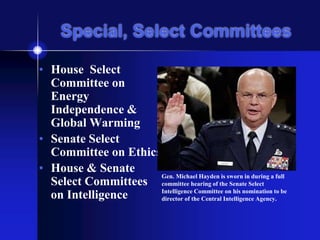 Special, Select Committees
• House Select
Committee on
Energy
Independence &
Global Warming
• Senate Select
Committee on Ethics
• House & Senate
Select Committees
on Intelligence
Gen. Michael Hayden is sworn in during a full
committee hearing of the Senate Select
Intelligence Committee on his nomination to be
director of the Central Intelligence Agency.
 
