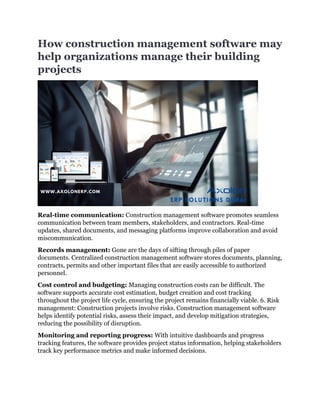 How construction management software may
help organizations manage their building
projects
Real-time communication: Construction management software promotes seamless
communication between team members, stakeholders, and contractors. Real-time
updates, shared documents, and messaging platforms improve collaboration and avoid
miscommunication.
Records management: Gone are the days of sifting through piles of paper
documents. Centralized construction management software stores documents, planning,
contracts, permits and other important files that are easily accessible to authorized
personnel.
Cost control and budgeting: Managing construction costs can be difficult. The
software supports accurate cost estimation, budget creation and cost tracking
throughout the project life cycle, ensuring the project remains financially viable. 6. Risk
management: Construction projects involve risks. Construction management software
helps identify potential risks, assess their impact, and develop mitigation strategies,
reducing the possibility of disruption.
Monitoring and reporting progress: With intuitive dashboards and progress
tracking features, the software provides project status information, helping stakeholders
track key performance metrics and make informed decisions.
 
