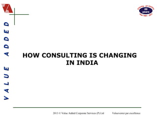 VALUEADDEDVALUEADDED
2013 © Value Added Corporate Services (P) Ltd Valuevestor par excellence
HOW CONSULTING IS CHANGING
IN INDIA
 