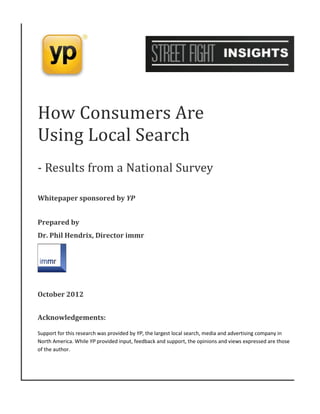 How Consumers Are
Using Local Search
- Results from a National Survey

Whitepaper sponsored by YP


Prepared by
Dr. Phil Hendrix, Director immr




October 2012


Acknowledgements:

Support for this research was provided by YP, the largest local search, media and advertising company in
North America. While YP provided input, feedback and support, the opinions and views expressed are those
of the author.
 