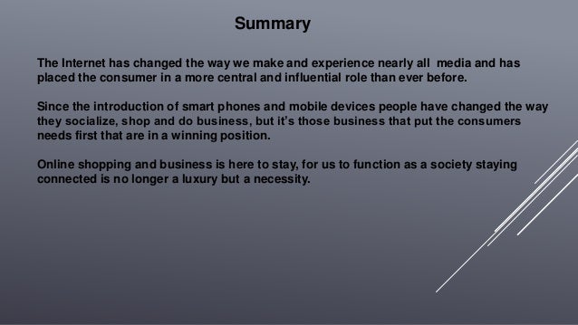 The Internet has changed the way we make and experience nearly all media and has
placed the consumer in a more central and influential role than ever before.
Since the introduction of smart phones and mobile devices people have changed the way
they socialize, shop and do business, but it’s those business that put the consumers
needs first that are in a winning position.
Online shopping and business is here to stay, for us to function as a society staying
connected is no longer a luxury but a necessity.
Summary
 