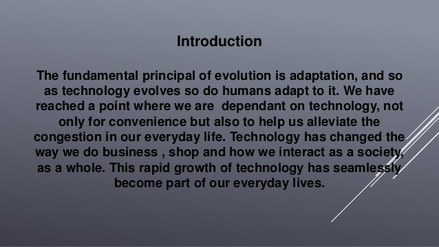 Introduction
The fundamental principal of evolution is adaptation, and so
as technology evolves so do humans adapt to it. We have
reached a point where we are dependant on technology, not
only for convenience but also to help us alleviate the
congestion in our everyday life. Technology has changed the
way we do business , shop and how we interact as a society,
as a whole. This rapid growth of technology has seamlessly
become part of our everyday lives.
 