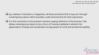 Joy, sadness, frustration or happiness, all these emotions find a ‘way out’ through
contemporary dance which provides a safe environment for their expression.
It is the connection to the present moment, paying attention to the process, that
allows contemporary dance to be a form of ‘moving meditation’ wherein the
appreciation of body and coordination brings peace of mind and emotional stability.
 