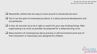 Meanwhile, clothes that are easy to move around in should also be worn.
This is not the spirit of contemporary dance, it is about personal development and
not perfection.
In fact, do not even try to do it right or search for your way of doing things. After
sugarcoating it as much as possible, be prepared for a steep learning curve.
Many teachers of contemporary dance practice or will recommend some acts of
‘free movement’ or impromptu acts designed for children.
 