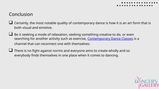 Conclusion
Certainly, the most notable quality of contemporary dance is how it is an art form that is
both visual and emotive.
Be it seeking a mode of relaxation, seeking something creative to do, or even
searching for another activity such as exercise, Contemporary Dance Classes is a
channel that can reconnect one with themselves.
There is no fight against norms and everyone aims to create wholly and so
everybody finds themselves in one place when it comes to dancing.
 