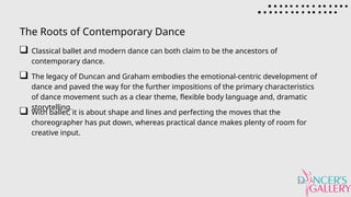 The Roots of Contemporary Dance
Classical ballet and modern dance can both claim to be the ancestors of
contemporary dance.
The legacy of Duncan and Graham embodies the emotional-centric development of
dance and paved the way for the further impositions of the primary characteristics
of dance movement such as a clear theme, flexible body language and, dramatic
storytelling.
With ballet, it is about shape and lines and perfecting the moves that the
choreographer has put down, whereas practical dance makes plenty of room for
creative input.
 