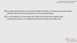 It propels all performers to use their feelings and bodies in whatever way they wished,
whether within one kind of movement or across several styles.
It is this ability to try new things and create new things which explains why
contemporary dance is considered one of the most dynamic fields of art.
 