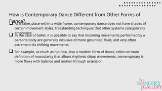How is Contemporary Dance Different from Other Forms of
Dance?
As it takes place within a wide frame, contemporary dance does not have shades of
certain movement styles, freestanding techniques that other systems categorically
emphasize.
In the case of ballet, it is possible to say that incoming movements performed by a
person’s body are generally inclusive of more grounded, fluid, and very often
extreme in its shifting movements.
For example, as much as hip-hop, also a modern form of dance, relies on more
definition of muscularity that allows rhythmic sharp movements, contemporary is
more flowy with balance and motion through extension.
 
