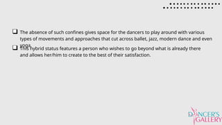 The absence of such confines gives space for the dancers to play around with various
types of movements and approaches that cut across ballet, jazz, modern dance and even
yoga.
This hybrid status features a person who wishes to go beyond what is already there
and allows her/him to create to the best of their satisfaction.
 
