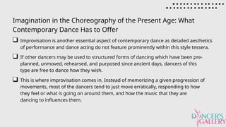 Imagination in the Choreography of the Present Age: What
Contemporary Dance Has to Offer
Improvisation is another essential aspect of contemporary dance as detailed aesthetics
of performance and dance acting do not feature prominently within this style tessera.
If other dancers may be used to structured forms of dancing which have been pre-
planned, unmoved, rehearsed, and purposed since ancient days, dancers of this
type are free to dance how they wish.
This is where improvisation comes in. Instead of memorizing a given progression of
movements, most of the dancers tend to just move erratically, responding to how
they feel or what is going on around them, and how the music that they are
dancing to influences them.
 
