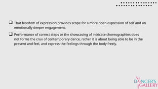 That freedom of expression provides scope for a more open expression of self and an
emotionally deeper engagement.
Performance of correct steps or the showcasing of intricate choreographies does
not forms the crux of contemporary dance, rather it is about being able to be in the
present and feel, and express the feelings through the body freely.
 