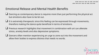 Emotional Release and Mental Health Benefits
Dancing as contemporary dance is requires more than just performing the physical act
but emotions also have to be let out.
It is extremely therapeutic since this feeling can be expressed through movements,
therefore making the dance quite beneficial in terms of emotions.
Previous research highlights that movement in combination with art can alleviate
stress, anxiety levels and also depressive symptoms.
Dancers often mention experiencing an urge to zone out into the movement and
allow their bodies to express distress that needs no words.
 