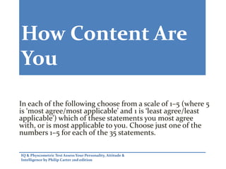 How Content Are
You
In each of the following choose from a scale of 1–5 (where 5
is ‘most agree/most applicable’ and 1 is ‘least agree/least
applicable’) which of these statements you most agree
with, or is most applicable to you. Choose just one of the
numbers 1–5 for each of the 35 statements.
IQ & Physcometric Test Assess Your Personality, Attitude &
Intelligence by Philip Carter 2nd edition
 