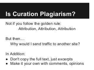 Is Curation Plagiarism?
Not if you follow the golden rule:
Attribution, Attribution, Attribution
But then....
Why would I send traffic to another site?
In Addition:
● Don't copy the full text, just excerpts
● Make it your own with comments, opinions
 