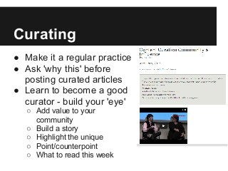 Curating
● Make it a regular practice
● Ask 'why this' before
posting curated articles
● Learn to become a good
curator - build your 'eye'
○ Add value to your
community
○ Build a story
○ Highlight the unique
○ Point/counterpoint
○ What to read this week
 