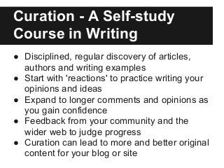 Curation - A Self-study
Course in Writing
● Disciplined, regular discovery of articles,
authors and writing examples
● Start with 'reactions' to practice writing your
opinions and ideas
● Expand to longer comments and opinions as
you gain confidence
● Feedback from your community and the
wider web to judge progress
● Curation can lead to more and better original
content for your blog or site
 