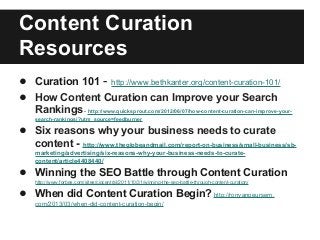 Content Curation
Resources
● Curation 101 - http://www.bethkanter.org/content-curation-101/
● How Content Curation can Improve your Search
Rankings- http://www.quicksprout.com/2012/06/07/how-content-curation-can-improve-your-
search-rankings/?utm_source=feedburner
● Six reasons why your business needs to curate
content - http://www.theglobeandmail.com/report-on-business/small-business/sb-
marketing/advertising/six-reasons-why-your-business-needs-to-curate-
content/article4408440/
● Winning the SEO Battle through Content Curation
http://www.forbes.com/sites/ciocentral/2011/10/31/winning-the-seo-battle-through-content-curation/
● When did Content Curation Begin? http://ronvanpeursem.
com/2013/03/when-did-content-curation-begin/
 