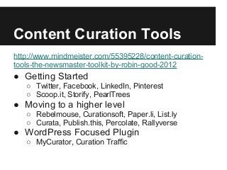 Content Curation Tools
http://www.mindmeister.com/55395228/content-curation-
tools-the-newsmaster-toolkit-by-robin-good-2012
● Getting Started
○ Twitter, Facebook, LinkedIn, Pinterest
○ Scoop.it, Storify, PearlTrees
● Moving to a higher level
○ Rebelmouse, Curationsoft, Paper.li, List.ly
○ Curata, Publish.this, Percolate, Rallyverse
● WordPress Focused Plugin
○ MyCurator, Curation Traffic
 