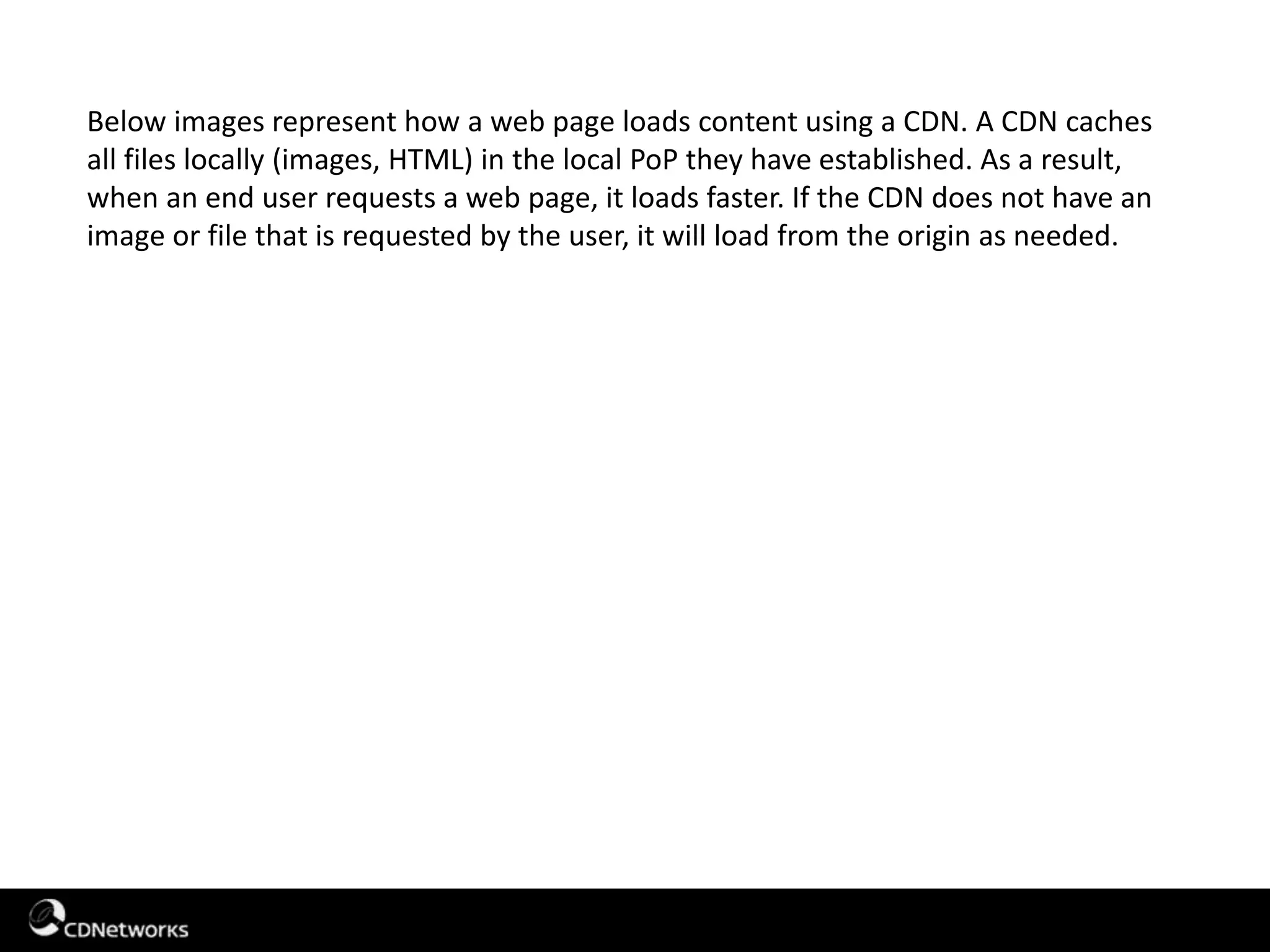 Below images represent how a web page loads content using a CDN. A CDN caches
all files locally (images, HTML) in the local PoP they have established. As a result,
when an end user requests a web page, it loads faster. If the CDN does not have an
image or file that is requested by the user, it will load from the origin as needed.
 
