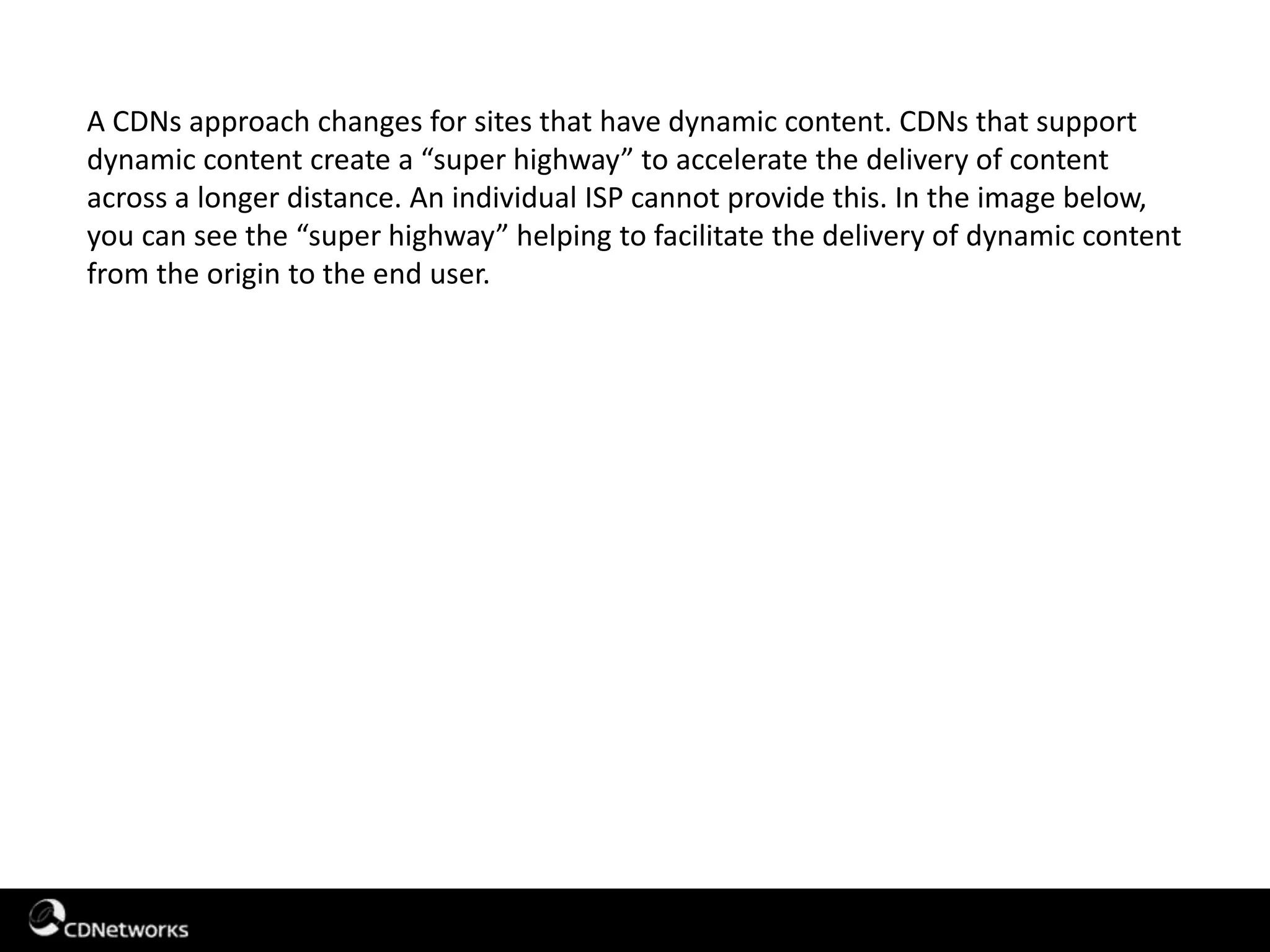 A CDNs approach changes for sites that have dynamic content. CDNs that support
dynamic content create a “super highway” to accelerate the delivery of content
across a longer distance. An individual ISP cannot provide this. In the image below,
you can see the “super highway” helping to facilitate the delivery of dynamic content
from the origin to the end user.
 
