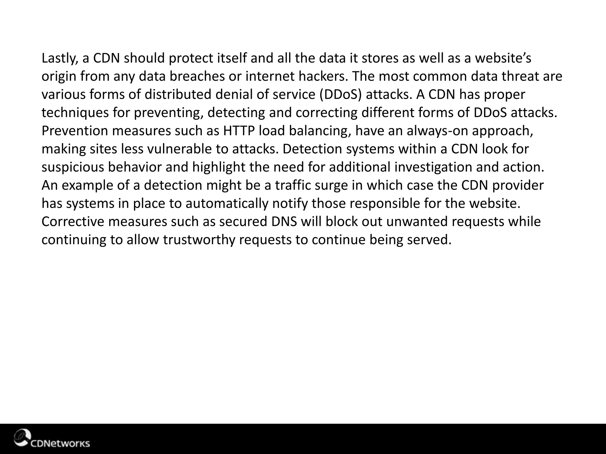 Lastly, a CDN should protect itself and all the data it stores as well as a website’s
origin from any data breaches or internet hackers. The most common data threat are
various forms of distributed denial of service (DDoS) attacks. A CDN has proper
techniques for preventing, detecting and correcting different forms of DDoS attacks.
Prevention measures such as HTTP load balancing, have an always-on approach,
making sites less vulnerable to attacks. Detection systems within a CDN look for
suspicious behavior and highlight the need for additional investigation and action.
An example of a detection might be a traffic surge in which case the CDN provider
has systems in place to automatically notify those responsible for the website.
Corrective measures such as secured DNS will block out unwanted requests while
continuing to allow trustworthy requests to continue being served.
 