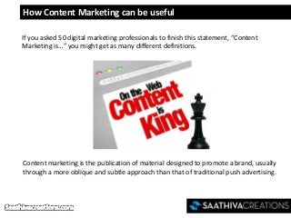 How Content Marketing can be useful
If you asked 50 digital marketing professionals to finish this statement, “Content
Marketing is…” you might get as many different definitions.
Content marketing is the publication of material designed to promote a brand, usually
through a more oblique and subtle approach than that of traditional push advertising.
 