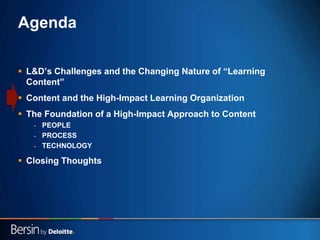 13
Agenda
 L&D‟s Challenges and the Changing Nature of “Learning
Content”
 Content and the High-Impact Learning Organization
 The Foundation of a High-Impact Approach to Content
- PEOPLE
- PROCESS
- TECHNOLOGY
 Closing Thoughts
 