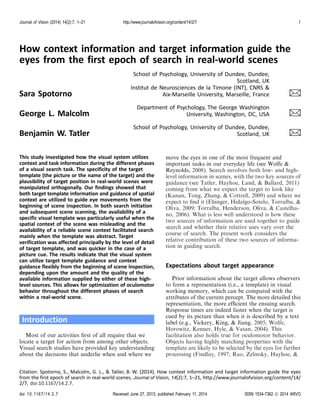 Journal of Vision (2014) 14(2):7, 1–21

http://www.journalofvision.org/content/14/2/7

1

How context information and target information guide the
eyes from the first epoch of search in real-world scenes
School of Psychology, University of Dundee, Dundee,
Scotland, UK
Institut de Neurosciences de la Timone (INT), CNRS &
Aix-Marseille University, Marseille, France

$

George L. Malcolm

Department of Psychology, The George Washington
University, Washington, DC, USA

$

Benjamin W. Tatler

School of Psychology, University of Dundee, Dundee,
Scotland, UK

$

Sara Spotorno

This study investigated how the visual system utilizes
context and task information during the different phases
of a visual search task. The specificity of the target
template (the picture or the name of the target) and the
plausibility of target position in real-world scenes were
manipulated orthogonally. Our findings showed that
both target template information and guidance of spatial
context are utilized to guide eye movements from the
beginning of scene inspection. In both search initiation
and subsequent scene scanning, the availability of a
specific visual template was particularly useful when the
spatial context of the scene was misleading and the
availability of a reliable scene context facilitated search
mainly when the template was abstract. Target
verification was affected principally by the level of detail
of target template, and was quicker in the case of a
picture cue. The results indicate that the visual system
can utilize target template guidance and context
guidance flexibly from the beginning of scene inspection,
depending upon the amount and the quality of the
available information supplied by either of these highlevel sources. This allows for optimization of oculomotor
behavior throughout the different phases of search
within a real-world scene.

Introduction
Most of our activities ﬁrst of all require that we
locate a target for action from among other objects.
Visual search studies have provided key understanding
about the decisions that underlie when and where we

move the eyes in one of the most frequent and
important tasks in our everyday life (see Wolfe &
Reynolds, 2008). Search involves both low- and highlevel information in scenes, with the two key sources of
guidance (see Tatler, Hayhoe, Land, & Ballard, 2011)
coming from what we expect the target to look like
(Kanan, Tong, Zhang, & Cottrell, 2009) and where we
expect to ﬁnd it (Ehinger, Hidalgo-Sotelo, Torralba, &
Oliva, 2009; Torralba, Henderson, Oliva, & Castelhano, 2006). What is less well understood is how these
two sources of information are used together to guide
search and whether their relative uses vary over the
course of search. The present work considers the
relative contribution of these two sources of information in guiding search.

Expectations about target appearance
Prior information about the target allows observers
to form a representation (i.e., a template) in visual
working memory, which can be compared with the
attributes of the current percept. The more detailed this
representation, the more efﬁcient the ensuing search.
Response times are indeed faster when the target is
cued by its picture than when it is described by a text
label (e.g., Vickery, King, & Jiang, 2005; Wolfe,
Horowitz, Kenner, Hyle, & Vasan, 2004). This
facilitation also holds true for oculomotor behavior.
Objects having highly matching properties with the
template are likely to be selected by the eyes for further
processing (Findlay, 1997; Rao, Zelinsky, Hayhoe, &

Citation: Spotorno, S., Malcolm, G. L., & Tatler, B. W. (2014). How context information and target information guide the eyes
from the first epoch of search in real-world scenes. Journal of Vision, 14(2):7, 1–21, http://www.journalofvision.org/content/14/
2/7, doi:10.1167/14.2.7.
doi: 10 .116 7 /1 4. 2. 7

Received June 27, 2013; published February 11, 2014

ISSN 1534-7362 Ó 2014 ARVO

 