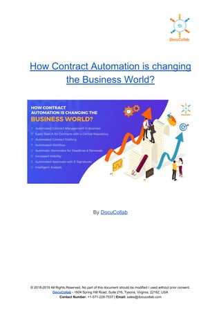 How Contract Automation is changing
the Business World?
By ​DocuCollab
 
 
 
 
 
© 2018-2019 All Rights Reserved, No part of this document should be modified / used without prior consent.
DocuCollab​ ​- 1604 Spring Hill Road, Suite 216, Tysons, Virginia, 22182, USA
Contact Number:​ +1-571-228-7037 | ​Email:​ sales@docucollab.com
 