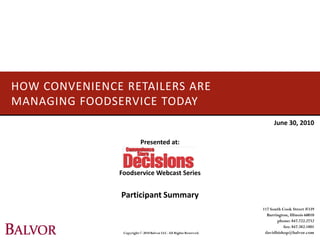 HOW CONVENIENCE RETAILERS ARE
MANAGING FOODSERVICE TODAY
                                                                          June 30, 2010

                          Presented at:



               Foodservice Webcast Series


                Participant Summary
                                                                    117 South Cook Street #339
                                                                      Barrington, Illinois 60010
                                                                           phone: 847.722.2732
                                                                               fax: 847.382.1801
                Copyright © 2010 Balvor LLC. All Rights Reserved.    davidbishop@balvor.com
 