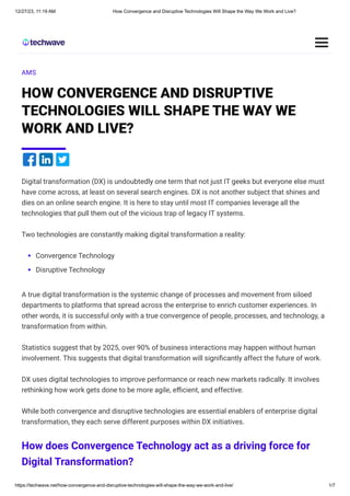 12/27/23, 11:19 AM How Convergence and Disruptive Technologies Will Shape the Way We Work and Live?
https://techwave.net/how-convergence-and-disruptive-technologies-will-shape-the-way-we-work-and-live/ 1/7
AMS
HOW CONVERGENCE AND DISRUPTIVE
TECHNOLOGIES WILL SHAPE THE WAY WE
WORK AND LIVE?
Digital transformation (DX) is undoubtedly one term that not just IT geeks but everyone else must
have come across, at least on several search engines. DX is not another subject that shines and
dies on an online search engine. It is here to stay until most IT companies leverage all the
technologies that pull them out of the vicious trap of legacy IT systems.
Two technologies are constantly making digital transformation a reality:
Convergence Technology
Disruptive Technology
A true digital transformation is the systemic change of processes and movement from siloed
departments to platforms that spread across the enterprise to enrich customer experiences. In
other words, it is successful only with a true convergence of people, processes, and technology, a
transformation from within.
Statistics suggest that by 2025, over 90% of business interactions may happen without human
involvement. This suggests that digital transformation will significantly affect the future of work.
DX uses digital technologies to improve performance or reach new markets radically. It involves
rethinking how work gets done to be more agile, efficient, and effective.
While both convergence and disruptive technologies are essential enablers of enterprise digital
transformation, they each serve different purposes within DX initiatives.
How does Convergence Technology act as a driving force for
Digital Transformation?
 