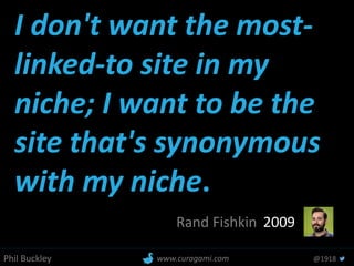 Phil Buckley @1918www.curagami.com
I don't want the most-
linked-to site in my
niche; I want to be the
site that's synonymous
with my niche.
Rand Fishkin 2009
 
