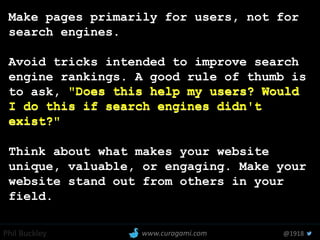Phil Buckley @1918www.curagami.com
Make pages primarily for users, not for
search engines.
Avoid tricks intended to improve search
engine rankings. A good rule of thumb is
to ask, "Does this help my users? Would
I do this if search engines didn't
exist?"
Think about what makes your website
unique, valuable, or engaging. Make your
website stand out from others in your
field.
"Does this help my users? Would
I do this if search engines didn't
exist?"
 