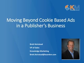 Moving Beyond Cookie Based Adsin a Publisher’s Business 
Brett Keirstead 
VP of Sales 
Knowledge Marketing 
Brett.Keirstead@teamkm.com  