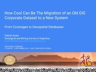 How Cool Can Be The Migration of an Old GIS
Corporate Dataset to a New System
From Coverages to Geospatial Databases
Gabriel Asato
Geological and Mining Survey of Argentina
g_asato2000@yahoo.com, gabriel.asato@segemar.gov.ar
GEOLOGICAL CONGRESS
27 AUGUST - 4 SEPTEMBER 2016 | CAPE TOWN, SOUTH AFRICA
 