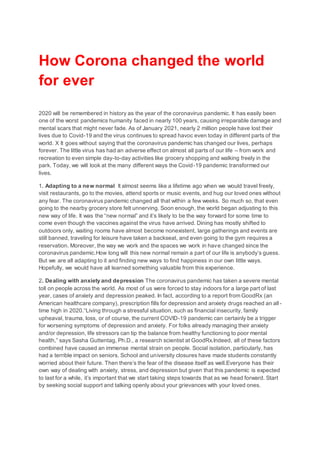 How Corona changed the world
for ever
2020 will be remembered in history as the year of the coronavirus pandemic. It has easily been
one of the worst pandemics humanity faced in nearly 100 years, causing irreparable damage and
mental scars that might never fade. As of January 2021, nearly 2 million people have lost their
lives due to Covid-19 and the virus continues to spread havoc even today in different parts of the
world. X It goes without saying that the coronavirus pandemic has changed our lives, perhaps
forever. The little virus has had an adverse effect on almost all parts of our life – from work and
recreation to even simple day-to-day activities like grocery shopping and walking freely in the
park. Today, we will look at the many different ways the Covid-19 pandemic transformed our
lives.
1. Adapting to a new normal It almost seems like a lifetime ago when we would travel freely,
visit restaurants, go to the movies, attend sports or music events, and hug our loved ones without
any fear. The coronavirus pandemic changed all that within a few weeks. So much so, that even
going to the nearby grocery store felt unnerving. Soon enough, the world began adjusting to this
new way of life. It was the “new normal” and it’s likely to be the way forward for some time to
come even though the vaccines against the virus have arrived. Dining has mostly shifted to
outdoors only, waiting rooms have almost become nonexistent, large gatherings and events are
still banned, traveling for leisure have taken a backseat, and even going to the gym requires a
reservation. Moreover, the way we work and the spaces we work in have changed since the
coronavirus pandemic.How long will this new normal remain a part of our life is anybody’s guess.
But we are all adapting to it and finding new ways to find happiness in our own little ways.
Hopefully, we would have all learned something valuable from this experience.
2. Dealing with anxiety and depression The coronavirus pandemic has taken a severe mental
toll on people across the world. As most of us were forced to stay indoors for a large part of last
year, cases of anxiety and depression peaked. In fact, according to a report from GoodRx (an
American healthcare company), prescription fills for depression and anxiety drugs reached an all-
time high in 2020.“Living through a stressful situation, such as financial insecurity, family
upheaval, trauma, loss, or of course, the current COVID-19 pandemic can certainly be a trigger
for worsening symptoms of depression and anxiety. For folks already managing their anxiety
and/or depression, life stressors can tip the balance from healthy functioning to poor mental
health,” says Sasha Guttentag, Ph.D., a research scientist at GoodRx.Indeed, all of these factors
combined have caused an immense mental strain on people. Social isolation, particularly, has
had a terrible impact on seniors. School and university closures have made students constantly
worried about their future. Then there’s the fear of the disease itself as well.Everyone has their
own way of dealing with anxiety, stress, and depression but given that this pandemic is expected
to last for a while, it’s important that we start taking steps towards that as we head forward. Start
by seeking social support and talking openly about your grievances with your loved ones.
 