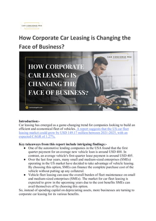 How Corporate Car Leasing is Changing the
Face of Business?
Introduction:-
Car leasing has emerged as a game-changing trend for companies looking to build an
efficient and economical fleet of vehicles. A report suggests that the US car fleet
leasing market could grow by USD 149.17 million between 2021-2025, with an
expected CAGR of 1.27%.
Key takeaways from this report include intriguing findings:-
● One of the automotive lending companies in the USA found that the first
quarter payment for an average new vehicle loan is around USD 488. In
contrast, an average vehicle's first-quarter lease payment is around USD 405.
● Over the last four years, many small and medium-sized enterprises (SMEs)
operating in the US market have decided to take advantage of vehicle leasing.
By choosing this option, SMEs can finance the complete purchase cost of the
vehicle without putting up any collateral.
● Vehicle fleet leasing can ease the overall burden of fleet maintenance on small
and medium-sized enterprises (SMEs). The market for car fleet leasing is
expected to grow in the upcoming years due to the cost benefits SMEs can
avail themselves of by choosing this option.
So, instead of spending capital on depreciating assets, more businesses are turning to
corporate car leasing for its various benefits.
 