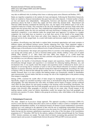Research Journal of Finance and Accounting                                                         www.iiste.org
ISSN 2222-1697 (Paper) ISSN 2222-2847 (Online)
Vol 3, No 5, 2012

may take on additional risks, by holding riskier loans or reducing equity ratios (Demsetz and Strahan, 1997).
Banks are imperfect competitors in the markets for loans and deposits. Following the Monti-Klein framework,
banks are modeled as financial intermediaries that grant loans and collect deposits. A limited number of banks
set loan and deposit rates independently. Subsequently, borrowers and depositors endowed with different
preferences choose the bank to which they supply and from which they demand funds. Bana-Estanol and
Ottaviani (2006) therefore contributed the following facts: one, the impact of the different types of risk on the
competitive behaviour of banks. They noted that as the risk in the interbank market increases, banks reduce their
deposit rates but increase their loan rates. They established that merged banks are able to diversify some of the
risks and essentially reduce the risk cost associated with more borrowing or lending activity. When banks are
imperfectly competitive, a cost reduction makes the merged bank more aggressive. In response to a tougher
competitor, the rival banks have an incentive to act back their activity to the benefit of the merged bank.
Although rivals might offer fewer loans and collect fewer deposits, the reduction is compensated by the
increased activity by the merged bank. As a result, both lenders and borrowers might be better off as a result of
the merger.
In addition, diversification may help banks to explore better investment opportunities and create synergies in
different regions and different business sectors, thereby enhancing firm value. These arguments suggest a
negative relation between bank diversification and the cost of debt financing. The results therefore, suggest that
different types of diversification involve different levels of trade-off between the benefits and costs.
It is also well documented that merger and acquisition (M & A) activities in the banking industry can achieve
cost savings and synergy gains, as well as increased market power, thereby yielding a lower cost of capital
(Pilloff, 1996; Houston, et. al., 2001; Penas and Unal, 2004). Also, Berger, et. al., (1999) found that
consolidation in financial services industry has been consistent with greater diversification of risks on average
but with little or no cost efficiency improvements.
With regard to the benefits of diversification through mergers and acquisitions, Soludo (2004:3) added that
diversification through mergers and acquisition is an instrument for enhancing banking efficiency, size, and
development roles. It was equally noted that mergers and acquisitions trend is influenced by factors such as
prospects of cost-savings due to economies of scale as well as more efficient allocation of resources; enhanced
efficiency in resource allocation; and risk reduction arising from improved management. According to the study
of Delong (1999), he observed that although the number and size of mergers within the banking industry have
steadily increased, there is no clear evidence that banking mergers are economically valuable to shareholders
upon announcement. Several studies find that on average, the sum of the weighted gains to the partners arising
from mergers is negligible.
Delong (1999), examined the wealth effect of bank mergers by distinguishing between types of mergers.
Specifically, mergers are classified according to their focus or diversification along the dimensions of activity
and geography. The study determines the value effect, for bidders and for targets of mergers, and the combined
value effect for these players for each group according to the focusing versus diversifying classification. The
results show that bank mergers that focus both geography and activity are value-increasing whereas diversifying
mergers (who diversify either geography or activities or both) do not create value. Overall mergers in the
banking industry neither create nor destroy shareholders wealth, but mergers that focus both geography and
activities earn a positive 3% return. Bidders in this group do not destroy value, while bidders in the other groups
do destroy value.


3. Methodological Framework.
The study adopted an Ex-post-facto design approach. This approach according to Onwumere (2009:113),
involves events that have already taken place and as such no attempt is made to control or manipulate relevant
independent and dependent variables. As an analytical research, all manners of tools (mathematical, econometric,
statistical etc,) were employed in the appraisal of data with the aim of establishing relationships (Onwumere,
2009:42). The population of this study is presumed to cover the twenty five (25) banks which emerged (out of 89
banks) having met the minimum capitalization requirement, at the close of the first phase of the consolidation
programme on 31st December, 2005 but for the analysis, eighteen (18) banks selected through the Yaro Yamane
(1964) formula constitutes our sample. The study relied on historic accounting data generated from financial
(annual) reports and accounts of sampled banks between the period 1998 and 2007 (a ten-year period).




                                                       128
 