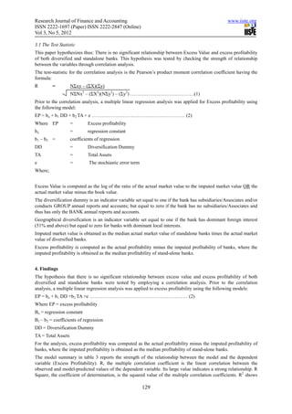 Research Journal of Finance and Accounting                                                         www.iiste.org
ISSN 2222-1697 (Paper) ISSN 2222-2847 (Online)
Vol 3, No 5, 2012

3.1 The Test Statistic
This paper hypothesizes thus: There is no significant relationship between Excess Value and excess profitability
of both diversified and standalone banks. This hypothesis was tested by checking the strength of relationship
between the variables through correlation analysis.
The test-statistic for the correlation analysis is the Pearson’s product moment correlation coefficient having the
formula:
R        =          NΣxy – (ΣX)(Σy)
                    NΣNx2 – (ΣX2)(NΣy2) – (Σy2) …………………………………(1)
Prior to the correlation analysis, a multiple linear regression analysis was applied for Excess profitability using
the following model:
EP = bo + b1 DD + b2 TA + e ………………………………………………… (2)
Where EP            =        Excess profitability
bo                  =        regression constant
b1 – b2 =           coefficients of regression
DD                  =        Diversification Dummy
TA                  =        Total Assets
e                   =        The stochiastic error term
Where;


Excess Value is computed as the log of the ratio of the actual market value to the imputed market value OR the
actual market value minus the book value.
The diversification dummy is an indicator variable set equal to one if the bank has subsidiaries/Associates and/or
conducts GROUP annual reports and accounts; but equal to zero if the bank has no subsidiaries/Associates and
thus has only the BANK annual reports and accounts.
Geographical diversification is an indicator variable set equal to one if the bank has dominant foreign interest
(51% and above) but equal to zero for banks with dominant local interests.
Imputed market value is obtained as the median actual market value of standalone banks times the actual market
value of diversified banks.
Excess profitability is computed as the actual profitability minus the imputed profitability of banks, where the
imputed profitability is obtained as the median profitability of stand-alone banks.


4. Findings
The hypothesis that there is no significant relationship between excess value and excess profitability of both
diversified and standalone banks were tested by employing a correlation analysis. Prior to the correlation
analysis, a multiple linear regression analysis was applied to excess profitability using the following models:
EP = bo + b1 DD +b2 TA +e …………………………………………………… (2)
Where EP = excess profitability
Bo = regression constant
B1 – b2 = coefficients of regression
DD = Diversification Dummy
TA = Total Assets
For the analysis, excess profitability was computed as the actual profitability minus the imputed profitability of
banks, where the imputed profitability is obtained as the median profitability of stand-alone banks.
The model summary in table 3 reports the strength of the relationship between the model and the dependent
variable (Excess Profitability). R, the multiple correlation coefficient is the linear correlation between the
observed and model-predicted values of the dependent variable. Its large value indicates a strong relationship. R
Square, the coefficient of determination, is the squared value of the multiple correlation coefficients. R2 shows

                                                          129
 